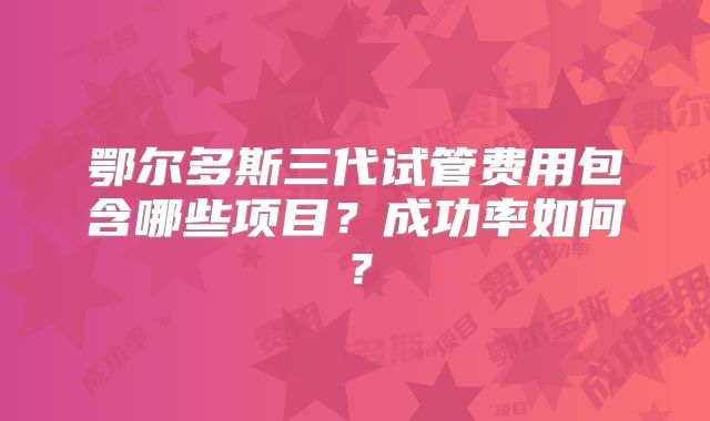 鄂尔多斯三代试管费用包含哪些项目？成功率如何？