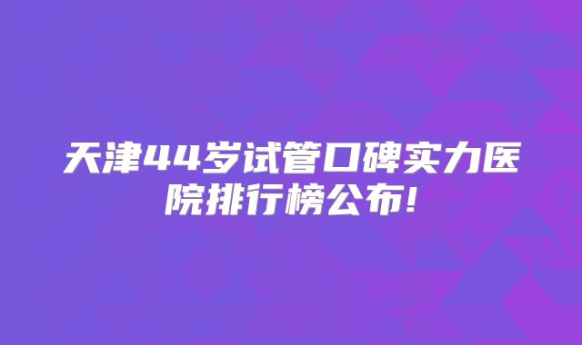 天津44岁试管口碑实力医院排行榜公布!
