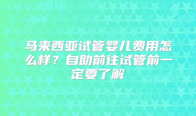 马来西亚试管婴儿费用怎么样？自助前往试管前一定要了解