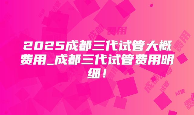 2025成都三代试管大概费用_成都三代试管费用明细！