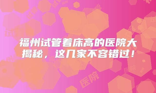 福州试管着床高的医院大揭秘，这几家不容错过！
