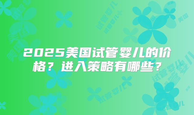 2025美国试管婴儿的价格?进入策略有哪些?