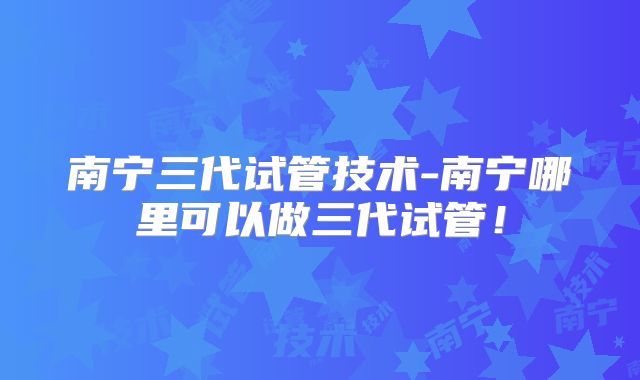 南宁三代试管技术-南宁哪里可以做三代试管!