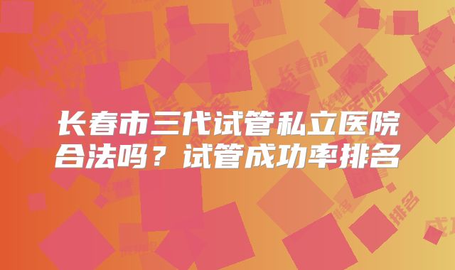 长春市三代试管私立医院合法吗?试管成功率排名