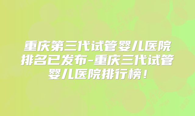 重庆第三代试管婴儿医院排名已发布-重庆三代试管婴儿医院排行榜!