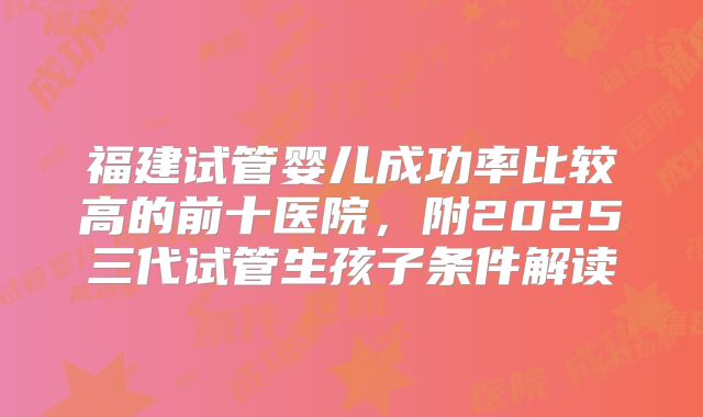 福建试管婴儿成功率比较高的前十医院，附2025三代试管生孩子条件解读