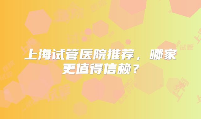 上海试管医院推荐，哪家更值得信赖？