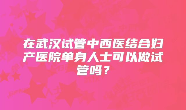 在武汉试管中西医结合妇产医院单身人士可以做试管吗？