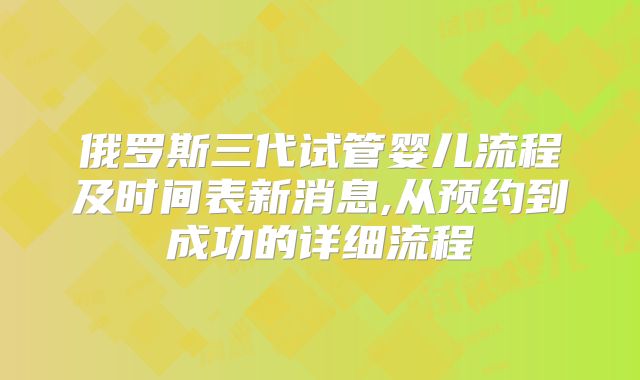 俄罗斯三代试管婴儿流程及时间表新消息,从预约到成功的详细流程