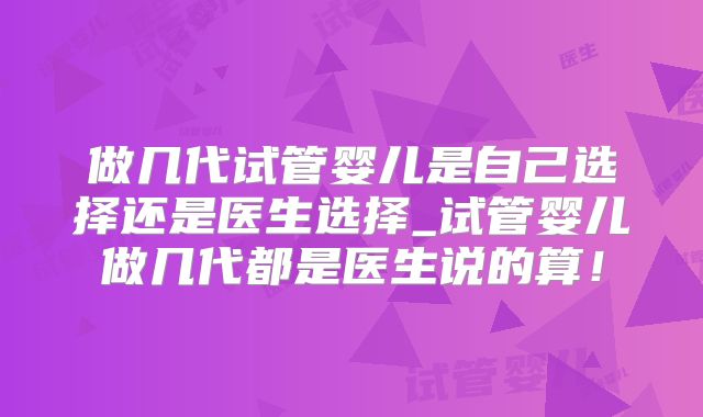 做几代试管婴儿是自己选择还是医生选择_试管婴儿做几代都是医生说的算!