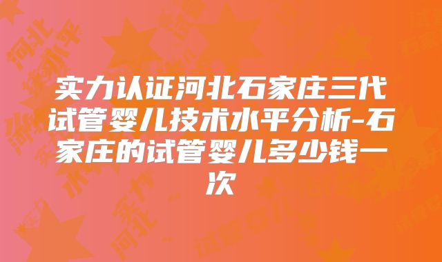 实力认证河北石家庄三代试管婴儿技术水平分析-石家庄的试管婴儿多少钱一次
