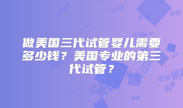 做美国三代试管婴儿需要多少钱？美国专业的第三代试管？
