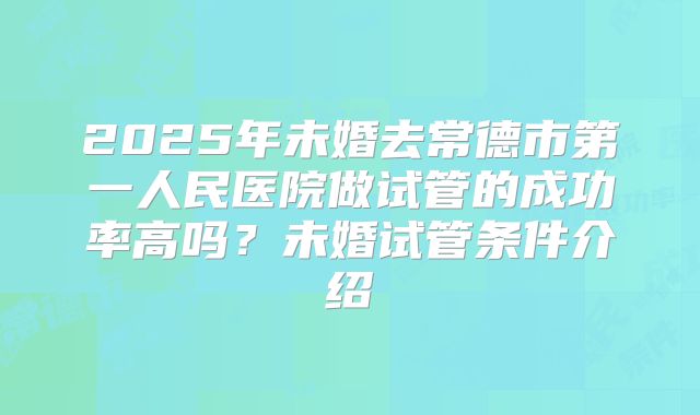 2025年未婚去常德市第一人民医院做试管的成功率高吗？未婚试管条件介绍