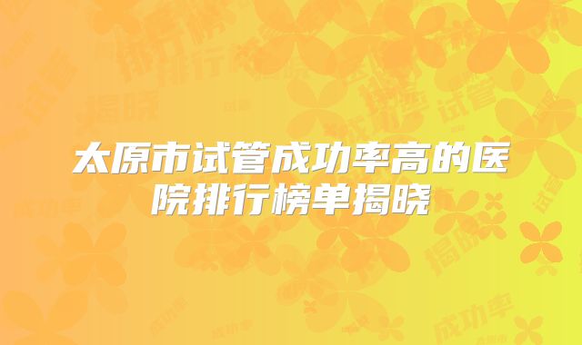太原市试管成功率高的医院排行榜单揭晓