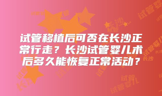 试管移植后可否在长沙正常行走？长沙试管婴儿术后多久能恢复正常活动？