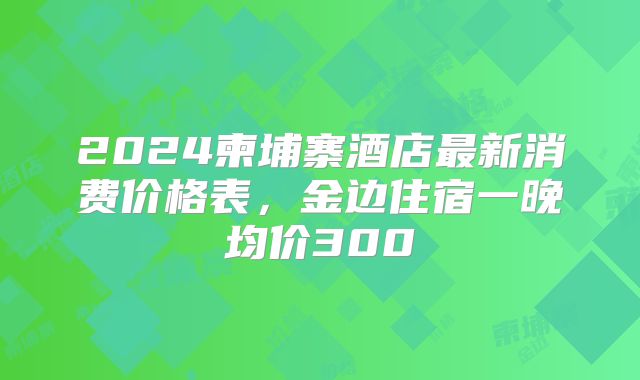 2024柬埔寨酒店最新消费价格表,金边住宿一晚均价300