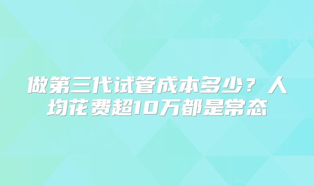 做第三代试管成本多少?人均花费超10万都是常态