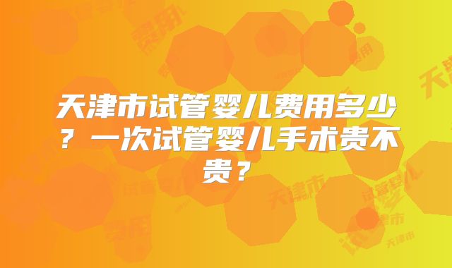 天津市试管婴儿费用多少？一次试管婴儿手术贵不贵？