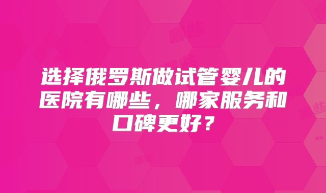 选择俄罗斯做试管婴儿的医院有哪些,哪家服务和口碑更好?