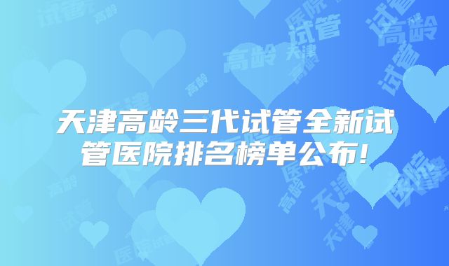 天津高龄三代试管全新试管医院排名榜单公布!