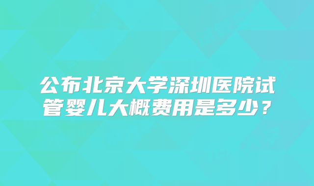 公布北京大学深圳医院试管婴儿大概费用是多少？