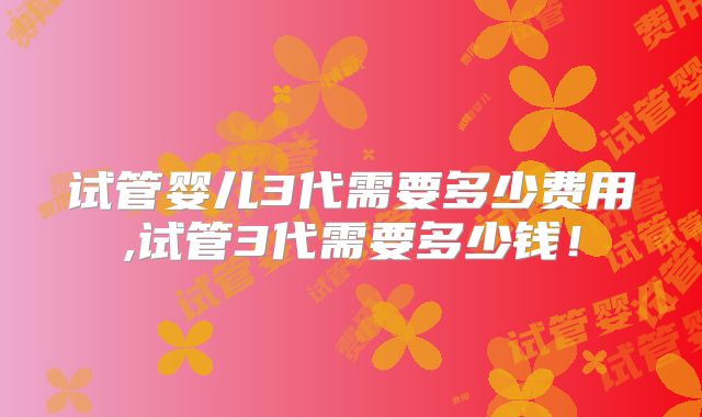 试管婴儿3代需要多少费用,试管3代需要多少钱！