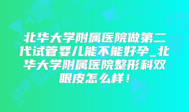 北华大学附属医院做第二代试管婴儿能不能好孕_北华大学附属医院整形科双眼皮怎么样!