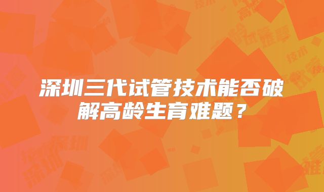 深圳三代试管技术能否破解高龄生育难题？