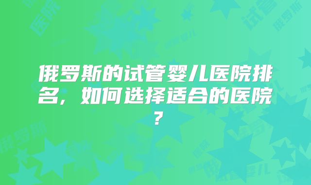 俄罗斯的试管婴儿医院排名, 如何选择适合的医院？