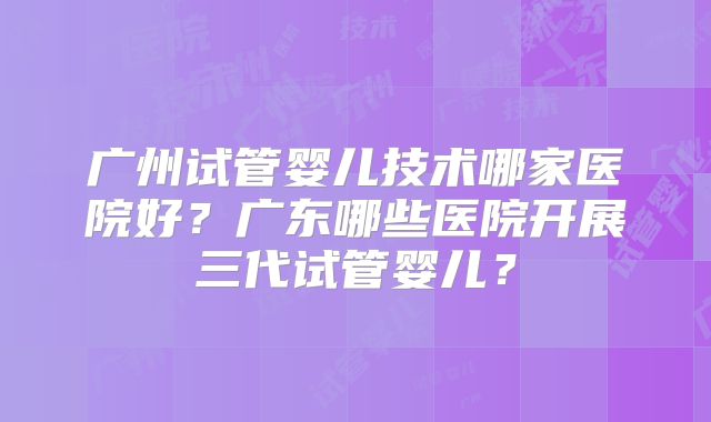 广州试管婴儿技术哪家医院好？广东哪些医院开展三代试管婴儿？
