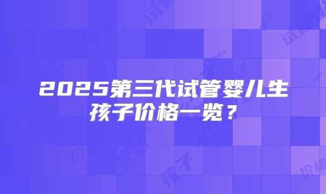 2025第三代试管婴儿生孩子价格一览？