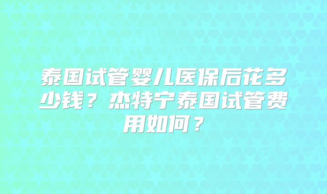 泰国试管婴儿医保后花多少钱？杰特宁泰国试管费用如何？