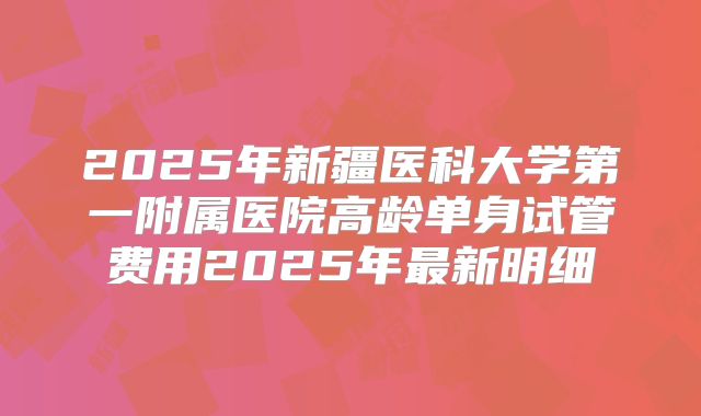 2025年新疆医科大学第一附属医院高龄单身试管费用2025年最新明细
