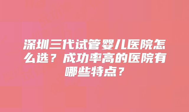 深圳三代试管婴儿医院怎么选？成功率高的医院有哪些特点？