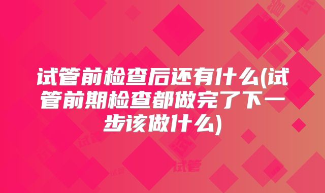 试管前检查后还有什么(试管前期检查都做完了下一步该做什么)