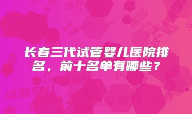长春三代试管婴儿医院排名,前十名单有哪些?