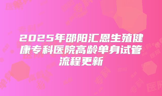 2025年邵阳汇恩生殖健康专科医院高龄单身试管流程更新