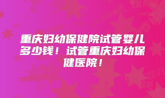 重庆妇幼保健院试管婴儿多少钱！试管重庆妇幼保健医院！