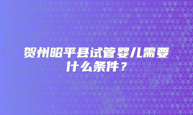 贺州昭平县试管婴儿需要什么条件?