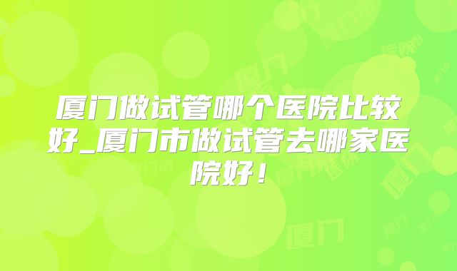 厦门做试管哪个医院比较好_厦门市做试管去哪家医院好!
