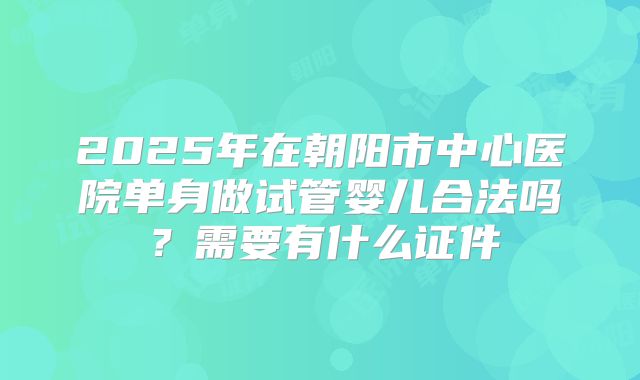 2025年在朝阳市中心医院单身做试管婴儿合法吗？需要有什么证件