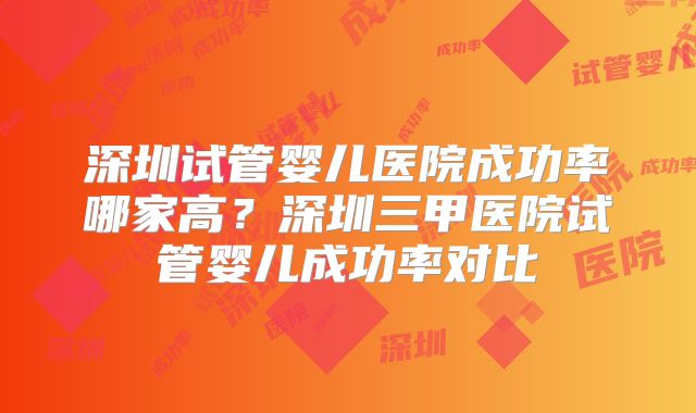深圳试管婴儿医院成功率哪家高？深圳三甲医院试管婴儿成功率对比