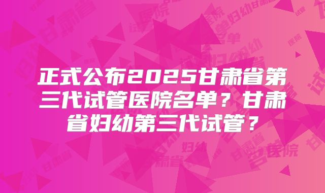 正式公布2025甘肃省第三代试管医院名单?甘肃省妇幼第三代试管?