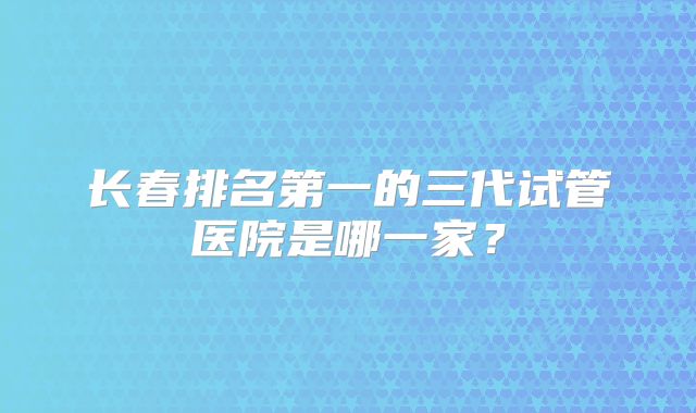 长春排名第一的三代试管医院是哪一家？