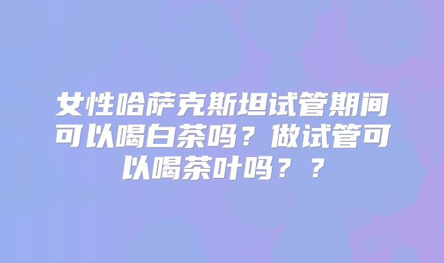 女性哈萨克斯坦试管期间可以喝白茶吗？做试管可以喝茶叶吗？？