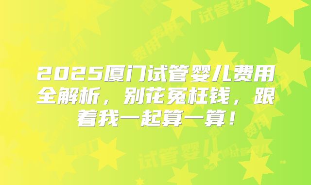 2025厦门试管婴儿费用全解析，别花冤枉钱，跟着我一起算一算！