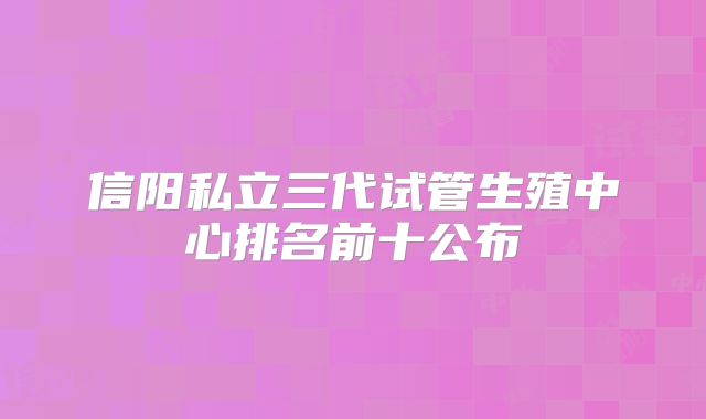 信阳私立三代试管生殖中心排名前十公布