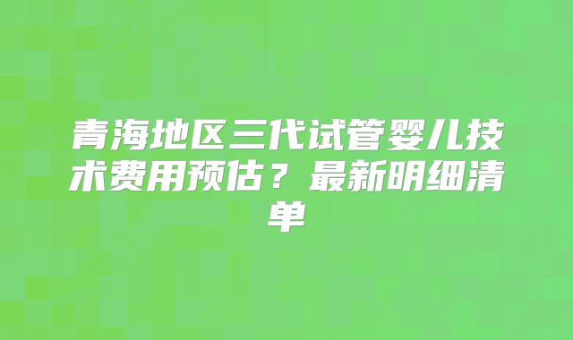 青海地区三代试管婴儿技术费用预估？最新明细清单