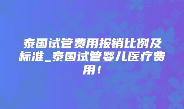 泰国试管费用报销比例及标准_泰国试管婴儿医疗费用！