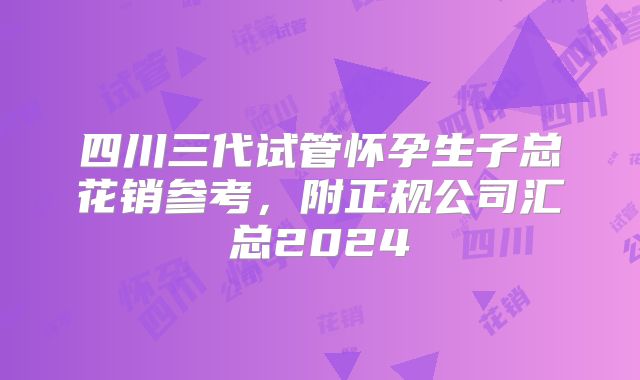 四川三代试管怀孕生子总花销参考，附正规公司汇总2024